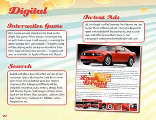 Digital                                               In-text Ads
 Interactive Game                                          As our target market browses the internet we can
                                                           target them with in-text ads. The same keywords
                                                           used with search will be purchased, and a scroll
     Rich media ads will introduce the Look on the
                                                           over will offer to lead them back to our
     Bright Side game. When viewers hover over the
                                                           campaign’s website lookonthebrightside.com.
     ad with their mouse it will expand, streaming the
     game directly from our website. The catchy song
     will be playing in the background and the State
     Farm logo will always be present. The game will
     also be available on Apple’s iPhone and iTouch.



     Search
      Search will play a key role in the success of our
      campaign by positioning the State Farm name
      with those who search for auto and renters
      insurance. The following AdWords will be
      included: insurance, auto, renters, cheap, Ford,
      GM, Honda, Toyota, Volkswagen, Nissan, claim,
      Look on the Bright Side, accident, collision, dam-
      age, State Farm, Panama City, Allstate, Geico,
      Progressive, etc.




21
 