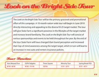 Look on the Bright Side Tour
        The Look on the Bright Side Tour will be the primary grassroot and promotional
        effort of this campaign. A 10-month nation wide tour will begin in June 2010
        directly interacting and appealing to the diverse18-25 target market. The tour
        will give State Farm a significant presence in the lifestyles of the target market
        and increase brand familiarity. The Look on the Bright Side Tour will consist of
        various sponsorships and events to be held throughout the year. By the end of
        the tour State Farm will have changed their brand perception and increased
        their top-of-mind awareness among the target target, which in turn will lead to
        an increase in new auto and renters insurance policies.



Tour Timeline
Vans Warped Tour     ESPN Tailgates      Times Square         Minority Tour       Spring Break PCB
6/10 - 8/10          9/10 - 11/10        12/10                1/11 - 2/11         3/11 - 4/11



                                                                                                     22
 
