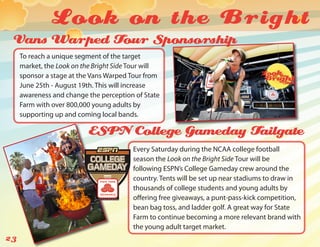 Look on the Bright
 Vans Warped Tour Sponsorship
     To reach a unique segment of the target
     market, the Look on the Bright Side Tour will
     sponsor a stage at the Vans Warped Tour from
     June 25th - August 19th. This will increase
     awareness and change the perception of State
     Farm with over 800,000 young adults by
     supporting up and coming local bands.

                           ESPN College Gameday Tailgate
                                         Every Saturday during the NCAA college football
                                         season the Look on the Bright Side Tour will be
                                         following ESPN’s College Gameday crew around the
                                         country. Tents will be set up near stadiums to draw in
                                         thousands of college students and young adults by
                                         offering free giveaways, a punt-pass-kick competition,
                                         bean bag toss, and ladder golf. A great way for State
                                         Farm to continue becoming a more relevant brand with
                                         the young adult target market.
23
 