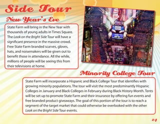 Side Tou r
New Year’s Eve
State Farm will bring in the New Year with
thousands of young adults in Times Square.
The Look on the Bright Side Tour will have a
significant presence in the massive crowd.
Free State Farm branded scarves, gloves,
hats, and noisemakers will be given out to
benefit those in attendance. All the while,
millions of people will be seeing this from
their televisions at home.

                                               Minority College Tour
            State Farm will incorporate a Hispanic and Black College Tour that identifies with
            growing minority populations. The tour will visit the most predominantly Hispanic
            Colleges in January and Black Colleges in February during Black History Month. Tents
            will be set up to promote State Farm and their insurance by offering fun events and
            free branded product giveaways. The goal of this portion of the tour is to reach a
            segment of the target market that could otherwise be overlooked with the other
            Look on the Bright Side Tour events.

                                                                                               24
 