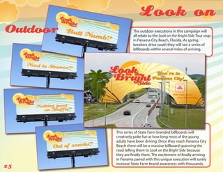 Look on
Outdoor             The outdoor executions in this campaign will
                    all relate to the Look on the Bright Side Tour stop
                    in Panama City Beach, Florida. As spring
                    breakers drive south they will see a series of
                    billboards within several miles of arriving.




          This series of State Farm branded billboards will
          creatively poke fun at how long most of the young
          adults have been driving. Once they reach Panama City
          Beach there will be a massive billboard spanning the
          road telling them to Look on the Bright Side because
          they are finally there. The excitement of finally arriving
          in Panama paired with this unique execution will surely
          increase State Farm brand awareness with thousands.
25
 