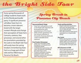 the Bright Side Tou r
Every spring thousands of
college students head south               Spring Break in
to this Florida panhandle                Panama City Beach
party. A significant presence
will allow State Farm to
                                   Sponsored Beach Stage                   Trash and Recycle Bins
become a more relevant             •	 State Farm will sponsor a Look       •	 Brand trash and recycle bins
                                      on the Bright Side stage that will      will cover the beach and
brand with the target                                                         encourage spring breakers to
                                      be located at the most
market’s lifestyle and change                                                 clean up the beach
                                      populated part of the beach          •	 This will continue State Farm’s
their perception of State Farm.    •	 Daily contests, giveaways and           reputation as a responsible
                                      live concerts will draw in              brand
Concerts, contests, free              thousands of young adults and
giveaways, and several other          create invaluable brand              Gas Cards
                                      exposure                             •	 Before driving down to PCB,
fun promotions provided by                                                    current State Farm customers
                                   Free Product Giveaways                     will be able to provide proof
the Look on the Bright Side Tour   •	 State Farm branded cooler               of their hotel reservation in
                                      backpacks, can koozies and              exchange for a $25 gas card
will surely have the spring
                                      mardi gras beads
breakers remembering State         •	 Useful product giveaways will        MTV Presence in PCB
                                      roam the beaches spreading           •	 MTV’s sponsorship and
Farm as a huge part of their          the State Farm name                     week-long televised coverage
wild and fun-filled trip to        •	 Products will leave a lasting           will provide millions of
                                      impression when spring                  impressions on the MTV
Panama City Beach.                    breakers continue to use them
                                                                              cable network
                                      after returning home

                                                                                                           26
 