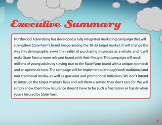 s   Executive Summary
    Northwood Advertising has developed a fully integrated marketing campaign that will
    strengthen State Farm’s brand image among the 18-25 target market. It will change the
    way this demographic views the reality of purchasing insurance as a whole, and it will
    make State Farm a more relevant brand with their lifestyle. This campaign will reach
    millions of young adults by staying true to the State Farm brand with a unique approach
    and an optimistic tone. The campaign will be implemented through both traditional and
    non-traditional media, as well as grassroot and promotional initiatives. We don’t intend
    to interrupt the target market’s lives and sell them a service they don’t care for. We will
    simply show them how insurance doesn’t have to be such a frustration or hassle when
    you’re insured by State Farm.




                                                                                                  2
 