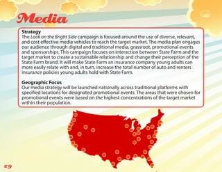 Media
     Strategy
     The Look on the Bright Side campaign is focused around the use of diverse, relevant,
     and cost effective media vehicles to reach the target market. The media plan engages
     our audience through digital and traditional media, grassroot, promotional events
     and sponsorships. This campaign focuses on interaction between State Farm and the
     target market to create a sustainable relationship and change their perception of the
     State Farm brand. It will make State Farm an insurance company young adults can
     more easily relate with and, in turn, increase the total number of auto and renters
     insurance policies young adults hold with State Farm.

     Geographic Focus
     Our media strategy will be launched nationally across traditional platforms with
     specified locations for designated promotional events. The areas that were chosen for
     promotional events were based on the highest concentrations of the target market
     within their population.




29
 