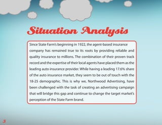 Situation Analysis
    Since State Farm’s beginning in 1922, the agent-based insurance
    company has remained true to its roots by providing reliable and
    quality insurance to millions. The combination of their proven track
    record and the expertise of their local agents have placed them as the
    leading auto insurance provider. While having a leading 17.6% share
    of the auto insurance market, they seem to be out of touch with the
    18-25 demographic. This is why we, Northwood Advertising, have
    been challenged with the task of creating an advertising campaign
    that will bridge this gap and continue to change the target market’s
    perception of the State Farm brand.




3
 