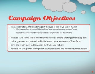 Campaign Objectives
•	 Transcend State Farm’s brand image in the eyes of the 18-25 target market
      •	 Moving away from its current “old school” and “your parents’ insurance company” image

         to one that is younger and more relevant to the target market and their lifestyles


•	 Increase State Farm’s top-of-mind brand awareness among the target market by 25%
•	 Utilize grassroot and promotional initiatives to create awareness of State Farm
•	 Drive and retain users to the Look on the Bright Side website
•	 Achieve 10-15% growth through new young adult auto and renters insurance policies




                                                                                                 4
 