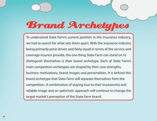 Brand Archetypes
    To understand State Farm’s current position in the insurance industry,
    we had to search for what sets them apart. With the insurance industry
    being primarily price driven and fairly equal in terms of the service and
    coverage insurers provide, the one thing State Farm can stand on to
    distinguish themselves is their brand archetype. Each of State Farm’s
    main competitors archetypes are shaped by their core strengths,
    business motivations, brand images and personalities. It is behind this
    brand archetype that State Farm will separate themselves from the
    competition. A combination of staying true to their trustworthy and
    reliable image and an optimistic approach will continue to change the
    target market’s perception of the State Farm brand.




7
 