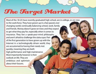 The Target Market
Most of the 18-25 have recently graduated high school, are in college, or are new
to the work force. They have grown up in a fast-paced, ever
changing world; continually balancing school, work, family
and friends. Money doesn’t grow on trees and they expect
to get what they pay for, especially when it comes to
insurance. They live a speak-your-mind philosophy
and aren’t afraid to challenge the status quo. Part
of the first generation to have grown up with the
Internet in a technologically driven world, they
are accustomed to having their needs met
quickly; meaning they are both
high-performance and high-maintenance.
Most importantly however is their
outlook on life. They are
ambitious and optimistic
about their futures.
 