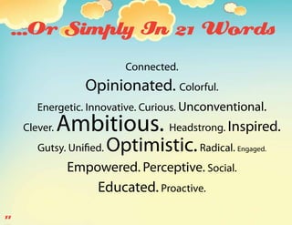 ...Or Simply In 21 Words
                            Connected.
                   Opinionated. Colorful.
        Energetic. Innovative. Curious. Unconventional.
     Clever.   Ambitious. Headstrong. Inspired.
        Gutsy. Unified.   Optimistic. Radical.   Engaged.

                Empowered. Perceptive. Social.
                     Educated. Proactive.
11
 