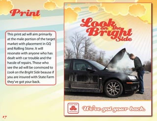 Print
     This print ad will aim primarily
     at the male portion of the target
     market with placement in GQ
     and Rolling Stone. It will
     resonate with anyone who has
     dealt with car trouble and the
     hassle of repairs. Those who
     see the ad will be convinced to
     Look on the Bright Side beause if
     you are insured with State Farm
     they’ve got your back.




17
 