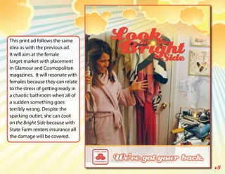 This print ad follows the same
idea as with the previous ad.
It will aim at the female
target market with placement
in Glamour and Cosmopolitan
magazines. It will resonate with
females because they can relate
to the stress of getting ready in
a chaotic bathroom when all of
a sudden something goes
terribly wrong. Despite the
sparking outlet, she can Look
on the Bright Side because with
State Farm renters insurance all
the damage will be covered.




                                    18
 