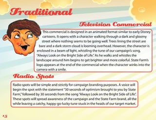 Traditional
                                                  Television Commercial
                          This commercial is designed in an animated format similar to early Disney
                         cartoons. It opens with a character walking through a dark and gloomy
                         street where nothing seems to be going well. Trees lining the street are
                       bare and a dark storm cloud is looming overhead. However, the character is
                     enclosed in a beam of light, whistling the tune of our campaign’s song,
                     “Always Look on the Bright Side of Life.” As he walks and whistles the
                     landscape around him begins to get brighter and more colorful. State Farm’s
                     logo appears at the end of the commercial when the character winks into the
                     camera with a smile.

     Radio Spots
     Radio spots will be simple and strictly for campaign branding purposes. A voice will
     begin the spot with the statement “30 seconds of optimism brought to you by State
     Farm,” followed by 30 seconds from the song “Always Look on the Bright Side of Life”.
     These spots will spread awareness of the campaign and the State Farm brand, all the
     while leaving a catchy, happy-go-lucky tune stuck in the heads of our target market.


15
 