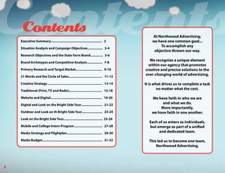 Contents
     Contents
    Executive Summary.......................................................... 2

    Situation Analysis and Campaign Objectives................. 3-4

    Research Objectives and the State Farm Brand.............. 5-6

    Brand Archetypes and Competitive Analysis ................. 7-8
                                                                                                 At Northwood Advertising,
                                                                                                 we have one common goal...
                                                                                                     To accomplish any
                                                                                                  objective thrown our way.

                                                                                               We recognize a unique element
                                                                                               within our agency that promotes
    Primary Research and Target Market.............................. 9-10                    creative and precise solutions to the
    21 Words and the Circle of Sales...................................... 11-12
                                                                                             ever-changing world of advertising.

    Creative Strategy .............................................................. 13-14   It is what drives us to complete a task
    Traditional (Print, TV and Radio)..................................... 15-18
                                                                                                     no matter what the cost.

    Website and Digital.......................................................... 19-20          We have faith in who we are
    Digital and Look on the Bright Side Tour........................ 21-22                             and what we do.
                                                                                                      More importantly,
    Outdoor and Look on th Bright Side Tour....................... 23-24                         we have faith in one another.
    Look on the Bright Side Tour............................................ 25-26
                                                                                               Each of us enters as individuals,
    Mobile and College Intern Program ................................ 27-28                   but emerge as part of a unified
    Media Strategy and Flightplan ........................................ 29-30                    and dedicated team.

    Media Budget.................................................................... 31-32     This led us to become one team,
                                                                                                   Northwood Advertising.




1
 