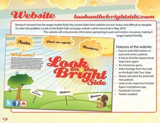 Website                                           lookonthebrightside.com
     Research showed that the target market finds the current State Farm website too text heavy and difficult to navigate.
     To solve this problem a Look on the Bright Side campaign website will be launched in May 2010.
                              The website will only provide information pertaining to auto and renters insurance, making it
                                                                                            target market friendly.



                                                                                           Features of the website:
                                                                                             •	 Easy to read information on
                                                                                                auto and renters policies
                                                                                            •	 A link to find the nearest local
                                                                                                State Farm agent
                                                                                           •	 An interactive game
                                                                                           •	 Video footage from the Look
                                                                                                on the Bright Side Tour stops
                                                                                           •	 Quote calculator for potential
                                                                                                new policies
                                                                                          •	 Links to the State Farm Pocket
                                                                                                Agent smartphone app
                                                                                          •	 Facebook Connect
                                                                                          •	 Twitter enabled




19
 