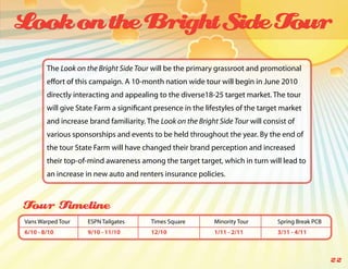 Look on the Bright Side Tour
        The Look on the Bright Side Tour will be the primary grassroot and promotional
        effort of this campaign. A 10-month nation wide tour will begin in June 2010
        directly interacting and appealing to the diverse18-25 target market. The tour
        will give State Farm a significant presence in the lifestyles of the target market
        and increase brand familiarity. The Look on the Bright Side Tour will consist of
        various sponsorships and events to be held throughout the year. By the end of
        the tour State Farm will have changed their brand perception and increased
        their top-of-mind awareness among the target target, which in turn will lead to
        an increase in new auto and renters insurance policies.



Tour Timeline
Vans Warped Tour     ESPN Tailgates      Times Square         Minority Tour       Spring Break PCB
6/10 - 8/10          9/10 - 11/10        12/10                1/11 - 2/11         3/11 - 4/11



                                                                                                     22
 