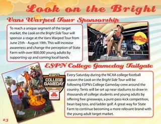 Look on the Bright
 Vans Warped Tour Sponsorship
     To reach a unique segment of the target
     market, the Look on the Bright Side Tour will
     sponsor a stage at the Vans Warped Tour from
     June 25th - August 19th. This will increase
     awareness and change the perception of State
     Farm with over 800,000 young adults by
     supporting up and coming local bands.

                           ESPN College Gameday Tailgate
                                         Every Saturday during the NCAA college football
                                         season the Look on the Bright Side Tour will be
                                         following ESPN’s College Gameday crew around the
                                         country. Tents will be set up near stadiums to draw in
                                         thousands of college students and young adults by
                                         offering free giveaways, a punt-pass-kick competition,
                                         bean bag toss, and ladder golf. A great way for State
                                         Farm to continue becoming a more relevant brand with
                                         the young adult target market.
23
 