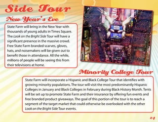 Side Tou r
New Year’s Eve
State Farm will bring in the New Year with
thousands of young adults in Times Square.
The Look on the Bright Side Tour will have a
significant presence in the massive crowd.
Free State Farm branded scarves, gloves,
hats, and noisemakers will be given out to
benefit those in attendance. All the while,
millions of people will be seeing this from
their televisions at home.

                                               Minority College Tour
            State Farm will incorporate a Hispanic and Black College Tour that identifies with
            growing minority populations. The tour will visit the most predominantly Hispanic
            Colleges in January and Black Colleges in February during Black History Month. Tents
            will be set up to promote State Farm and their insurance by offering fun events and
            free branded product giveaways. The goal of this portion of the tour is to reach a
            segment of the target market that could otherwise be overlooked with the other
            Look on the Bright Side Tour events.

                                                                                               24
 