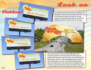 Look on
Outdoor             The outdoor executions in this campaign will
                    all relate to the Look on the Bright Side Tour stop
                    in Panama City Beach, Florida. As spring
                    breakers drive south they will see a series of
                    billboards within several miles of arriving.




          This series of State Farm branded billboards will
          creatively poke fun at how long most of the young
          adults have been driving. Once they reach Panama City
          Beach there will be a massive billboard spanning the
          road telling them to Look on the Bright Side because
          they are finally there. The excitement of finally arriving
          in Panama paired with this unique execution will surely
          increase State Farm brand awareness with thousands.
25
 