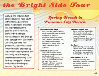 the Bright Side Tou r
Every spring thousands of
college students head south               Spring Break in
to this Florida panhandle                Panama City Beach
party. A significant presence
will allow State Farm to
                                   Sponsored Beach Stage                   Trash and Recycle Bins
become a more relevant             •	 State Farm will sponsor a Look       •	 Brand trash and recycle bins
                                      on the Bright Side stage that will      will cover the beach and
brand with the target                                                         encourage spring breakers to
                                      be located at the most
market’s lifestyle and change                                                 clean up the beach
                                      populated part of the beach          •	 This will continue State Farm’s
their perception of State Farm.    •	 Daily contests, giveaways and           reputation as a responsible
                                      live concerts will draw in              brand
Concerts, contests, free              thousands of young adults and
giveaways, and several other          create invaluable brand              Gas Cards
                                      exposure                             •	 Before driving down to PCB,
fun promotions provided by                                                    current State Farm customers
                                   Free Product Giveaways                     will be able to provide proof
the Look on the Bright Side Tour   •	 State Farm branded cooler               of their hotel reservation in
                                      backpacks, can koozies and              exchange for a $25 gas card
will surely have the spring
                                      mardi gras beads
breakers remembering State         •	 Useful product giveaways will        MTV Presence in PCB
                                      roam the beaches spreading           •	 MTV’s sponsorship and
Farm as a huge part of their          the State Farm name                     week-long televised coverage
wild and fun-filled trip to        •	 Products will leave a lasting           will provide millions of
                                      impression when spring                  impressions on the MTV
Panama City Beach.                    breakers continue to use them
                                                                              cable network
                                      after returning home

                                                                                                           26
 