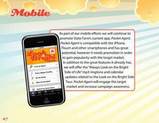 Mobile
              As part of our mobile efforts we will continue to
              promote State Farm’s current app, Pocket Agent.
               Pocket Agent is compatible with the iPhone,
               iTouch and other smartphones and has great
                potential, however it needs promotion in order
                to gain popularity with the target market.
                 In addition to the great features it already has,
                  we will offer the “Always Look on the Bright
                  Side of Life” mp3 ringtone and calendar
                   updates related to the Look on the Bright Side
                   Tour. Pocket Agent will engage the target
                    market and increase campaign awareness.




27
 
