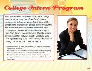 College Intern Program
This campaign will implement a State Farm college
intern program to promote State Farm’s renters
insurance on college campuses. Four interns will be
delegated to each selected college across the country.
The primary responsibility of the interns will be to
come up with creative and innovative ways to pro-
mote State Farm’s renters insurance. After the interns
are selected, they will work directly with local State
Farm agents to help build State Farm brand awareness
through social media and word of mouth.

•	 Interns will work 20 hours per week for $10 per hour, along with
   commission incentives.
•	 If students sign up for renters insurance within 30 days of signing
   their lease they will receive a 15% discount off their rate.
•	 The interns will promote State Farm renters insurance at various
   college events such as orientation, welcome week festivities and
   career fairs.




                                                                         28
 