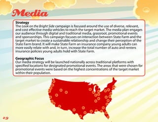 Media
     Strategy
     The Look on the Bright Side campaign is focused around the use of diverse, relevant,
     and cost effective media vehicles to reach the target market. The media plan engages
     our audience through digital and traditional media, grassroot, promotional events
     and sponsorships. This campaign focuses on interaction between State Farm and the
     target market to create a sustainable relationship and change their perception of the
     State Farm brand. It will make State Farm an insurance company young adults can
     more easily relate with and, in turn, increase the total number of auto and renters
     insurance policies young adults hold with State Farm.

     Geographic Focus
     Our media strategy will be launched nationally across traditional platforms with
     specified locations for designated promotional events. The areas that were chosen for
     promotional events were based on the highest concentrations of the target market
     within their population.




29
 