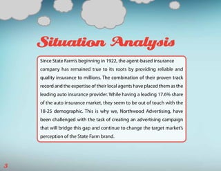 Situation Analysis
    Since State Farm’s beginning in 1922, the agent-based insurance
    company has remained true to its roots by providing reliable and
    quality insurance to millions. The combination of their proven track
    record and the expertise of their local agents have placed them as the
    leading auto insurance provider. While having a leading 17.6% share
    of the auto insurance market, they seem to be out of touch with the
    18-25 demographic. This is why we, Northwood Advertising, have
    been challenged with the task of creating an advertising campaign
    that will bridge this gap and continue to change the target market’s
    perception of the State Farm brand.




3
 