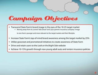 Campaign Objectives
•	 Transcend State Farm’s brand image in the eyes of the 18-25 target market
      •	 Moving away from its current “old school” and “your parents’ insurance company” image

         to one that is younger and more relevant to the target market and their lifestyles

•	 Increase State Farm’s top-of-mind brand awareness among the target market by 25%
•	 Utilize grassroot and promotional initiatives to create awareness of State Farm
•	 Drive and retain users to the Look on the Bright Side website
•	 Achieve 10-15% growth through new young adult auto and renters insurance policies




                                                                                                 4
 