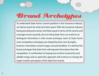 Brand Archetypes
    To understand State Farm’s current position in the insurance industry,
    we had to search for what sets them apart. With the insurance industry
    being primarily price driven and fairly equal in terms of the service and
    coverage insurers provide, the one thing State Farm can stand on to
    distinguish themselves is their brand archetype. Each of State Farm’s
    main competitors archetypes are shaped by their core strengths,
    business motivations, brand images and personalities. It is behind this
    brand archetype that State Farm will separate themselves from the
    competition. A combination of staying true to their trustworthy and
    reliable image and an optimistic approach will continue to change the
    target market’s perception of the State Farm brand.




7
 