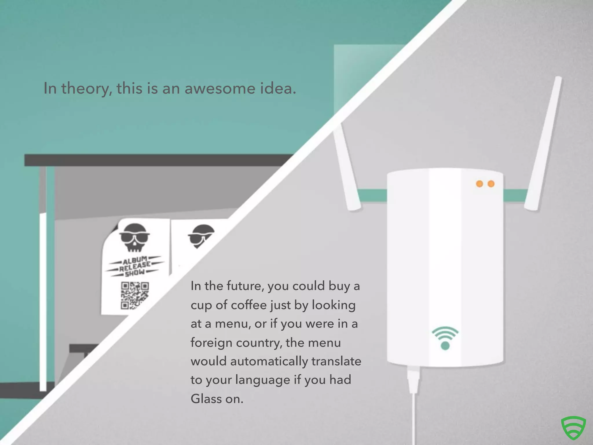 In theory, this is an awesome idea.
In the future, you could buy a
cup of coﬀee just by looking
at a menu, or if you were in a
foreign country, the menu
would automatically translate
to your language if you had
Glass on.
 