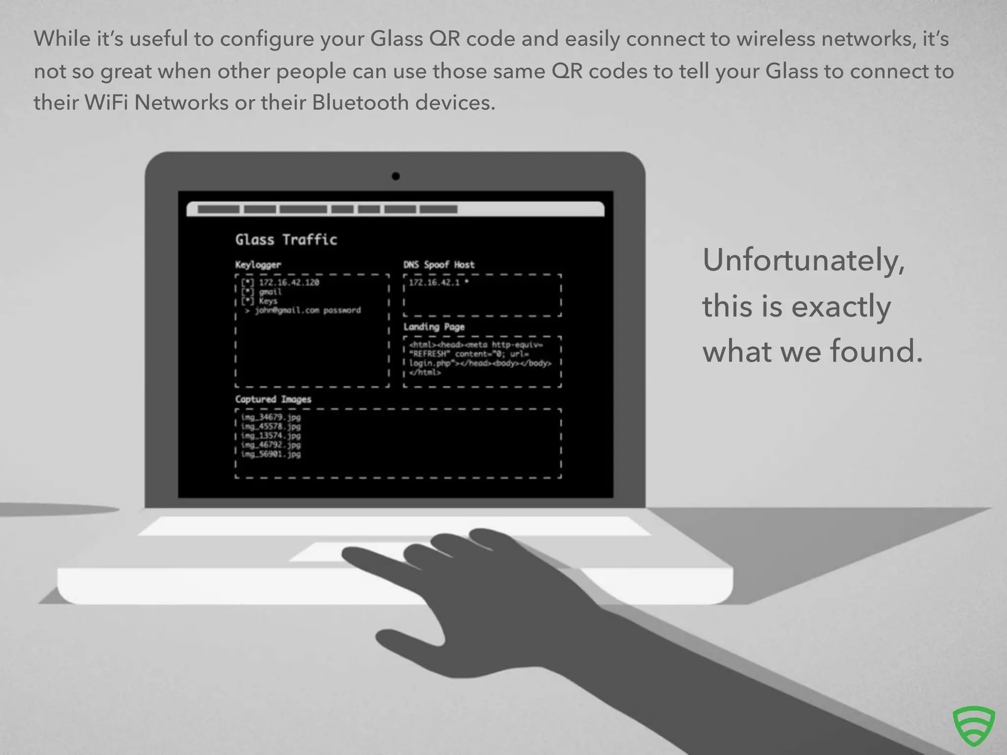 While it’s useful to conﬁgure your Glass QR code and easily connect to wireless networks, it’s
not so great when other people can use those same QR codes to tell your Glass to connect to
their WiFi Networks or their Bluetooth devices.
Unfortunately,
this is exactly
what we found.
 