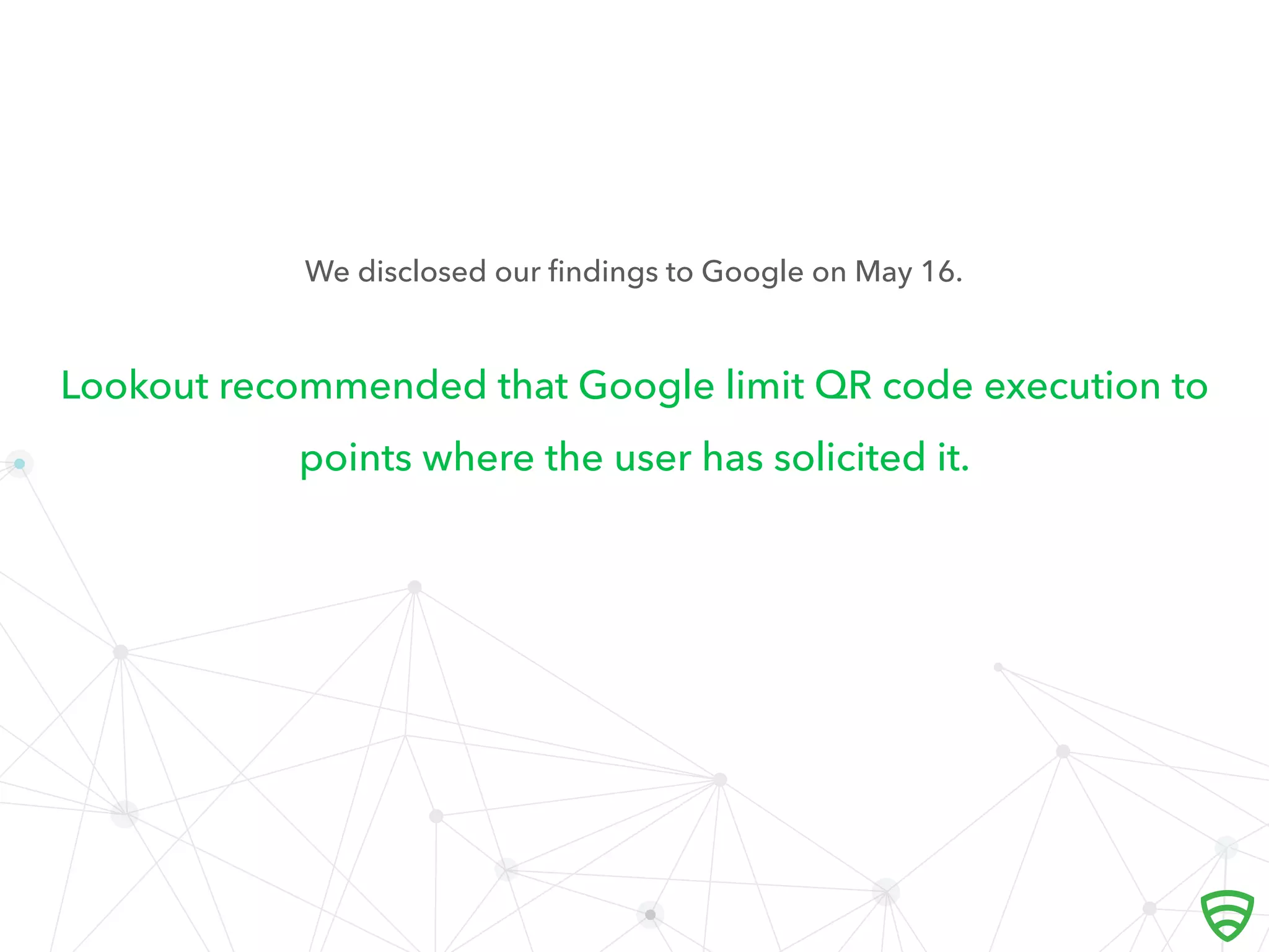 Lookout recommended that Google limit QR code execution to
points where the user has solicited it.
We disclosed our ﬁndings to Google on May 16.
 