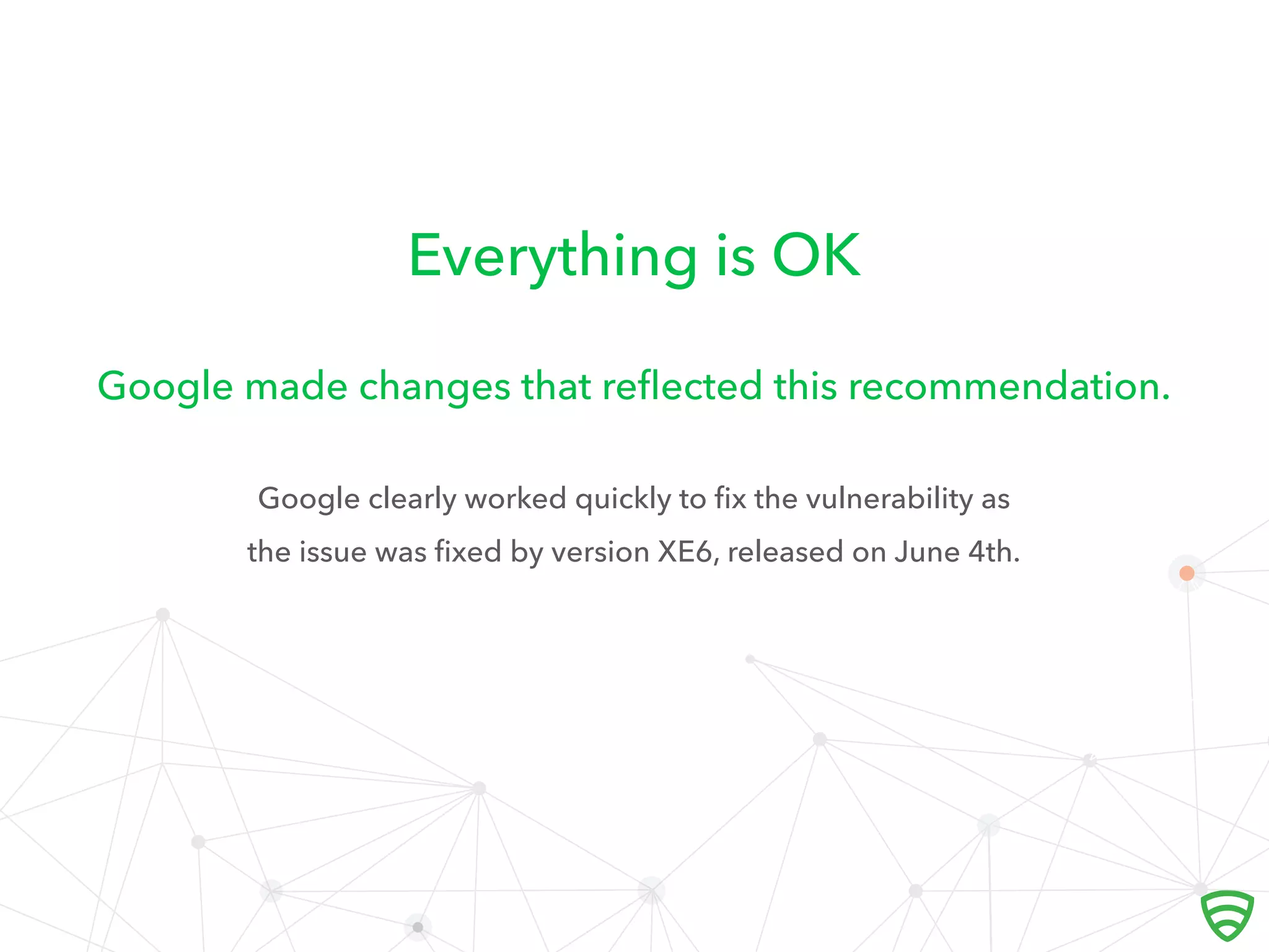 Everything is OK
Google clearly worked quickly to ﬁx the vulnerability as
the issue was ﬁxed by version XE6, released on June 4th.
Google made changes that reﬂected this recommendation.
 