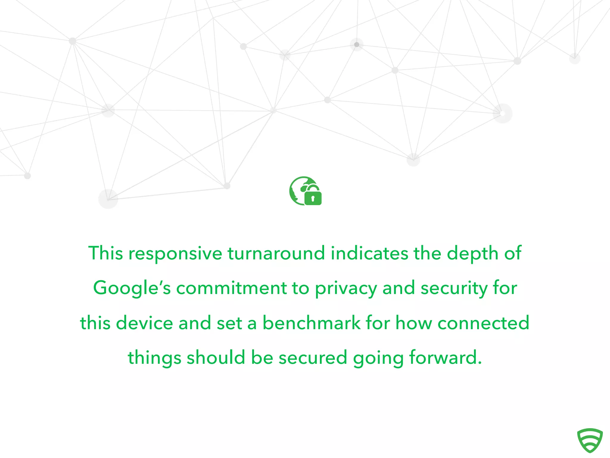 This responsive turnaround indicates the depth of
Google’s commitment to privacy and security for
this device and set a benchmark for how connected
things should be secured going forward.

 