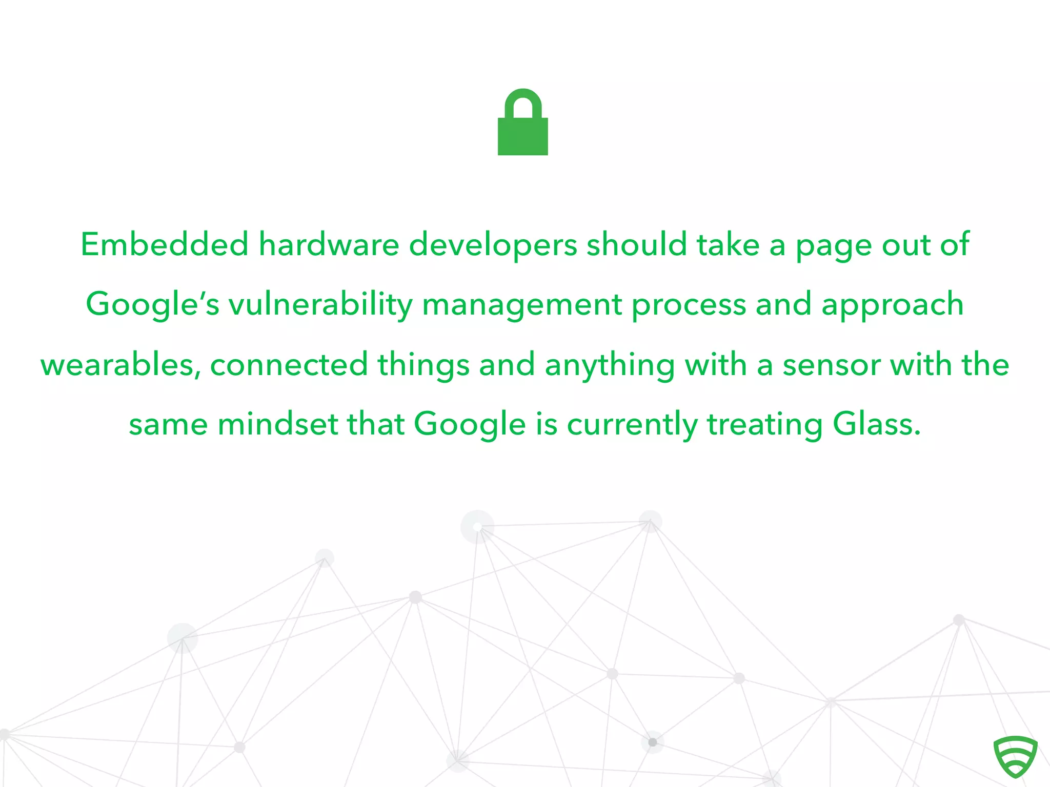 Embedded hardware developers should take a page out of
Google’s vulnerability management process and approach
wearables, connected things and anything with a sensor with the
same mindset that Google is currently treating Glass.

 