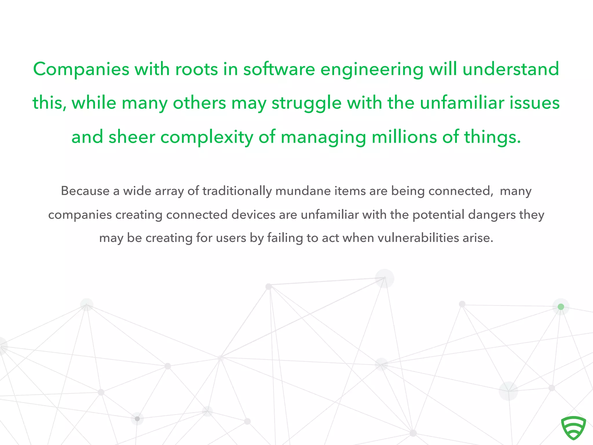 Companies with roots in software engineering will understand
this, while many others may struggle with the unfamiliar issues
and sheer complexity of managing millions of things.
Because a wide array of traditionally mundane items are being connected, many
companies creating connected devices are unfamiliar with the potential dangers they
may be creating for users by failing to act when vulnerabilities arise.
 