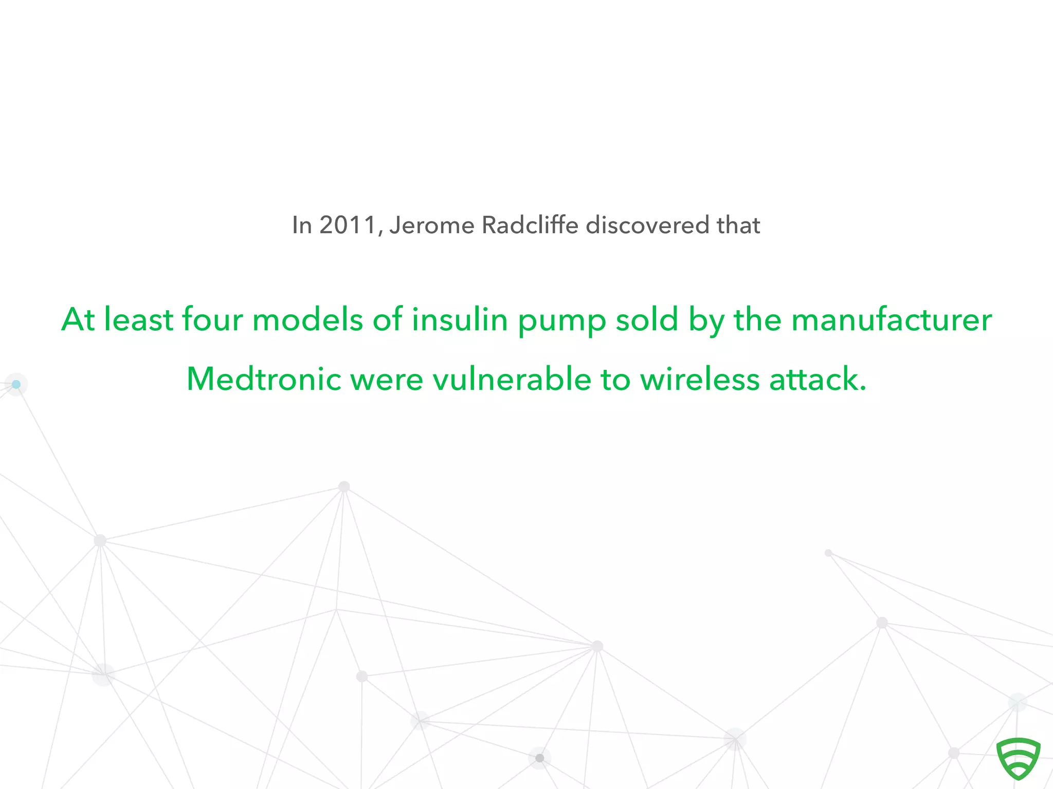 At least four models of insulin pump sold by the manufacturer
Medtronic were vulnerable to wireless attack.
In 2011, Jerome Radcliﬀe discovered that
 
