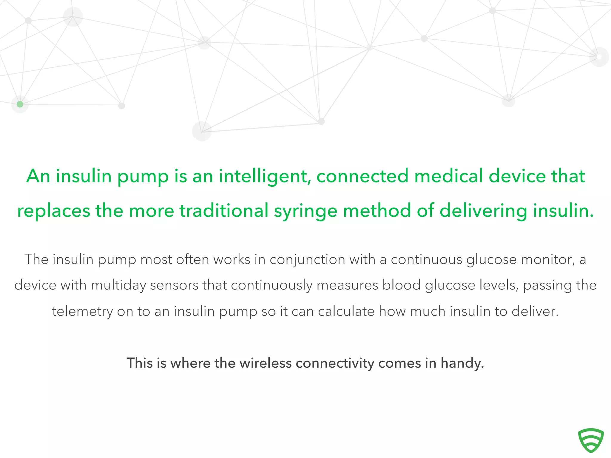 An insulin pump is an intelligent, connected medical device that
replaces the more traditional syringe method of delivering insulin.
The insulin pump most often works in conjunction with a continuous glucose monitor, a
device with multiday sensors that continuously measures blood glucose levels, passing the
telemetry on to an insulin pump so it can calculate how much insulin to deliver.
This is where the wireless connectivity comes in handy.
 
