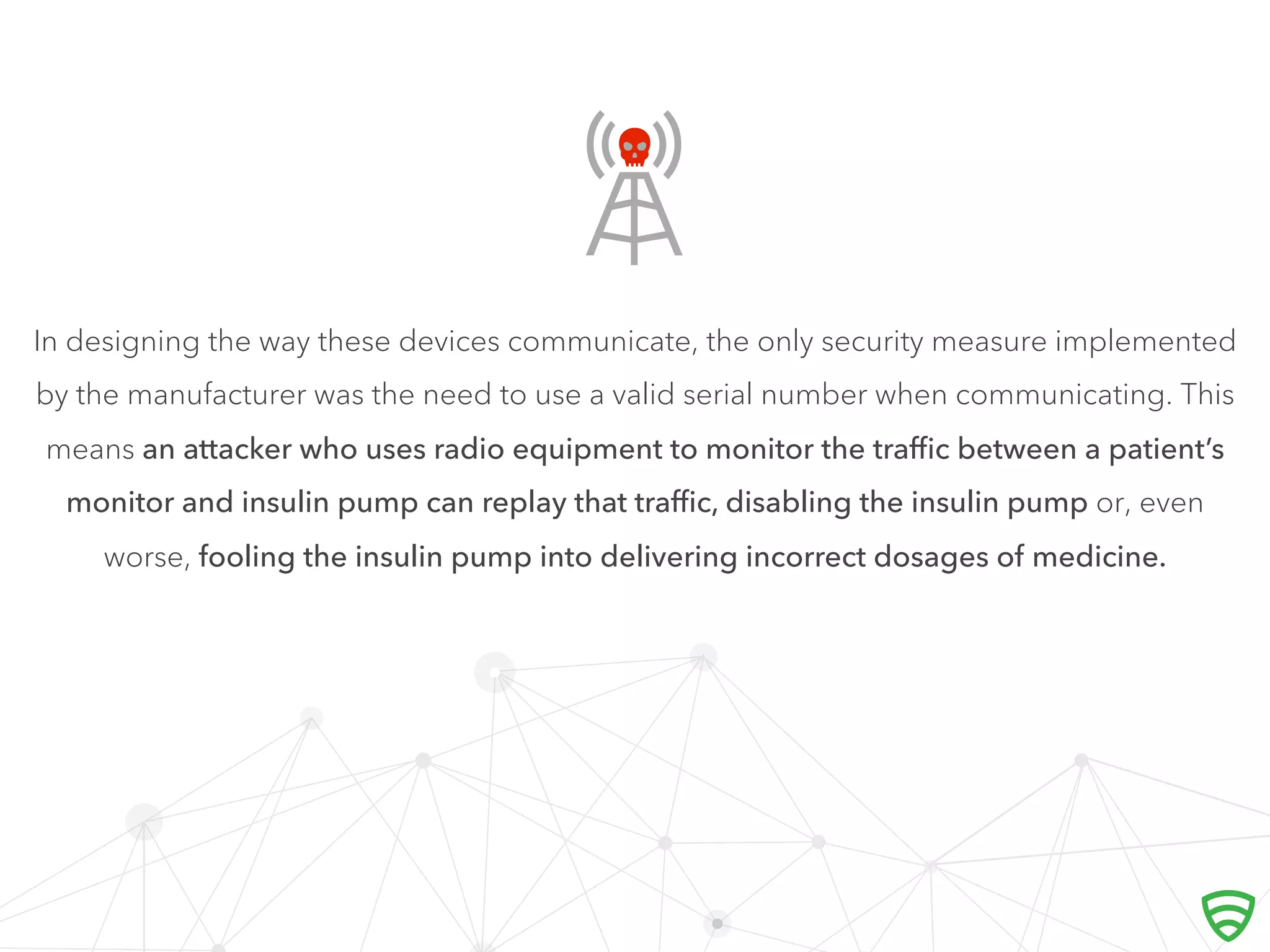 In designing the way these devices communicate, the only security measure implemented
by the manufacturer was the need to use a valid serial number when communicating. This
means an attacker who uses radio equipment to monitor the traﬃc between a patient’s
monitor and insulin pump can replay that traﬃc, disabling the insulin pump or, even
worse, fooling the insulin pump into delivering incorrect dosages of medicine.

 