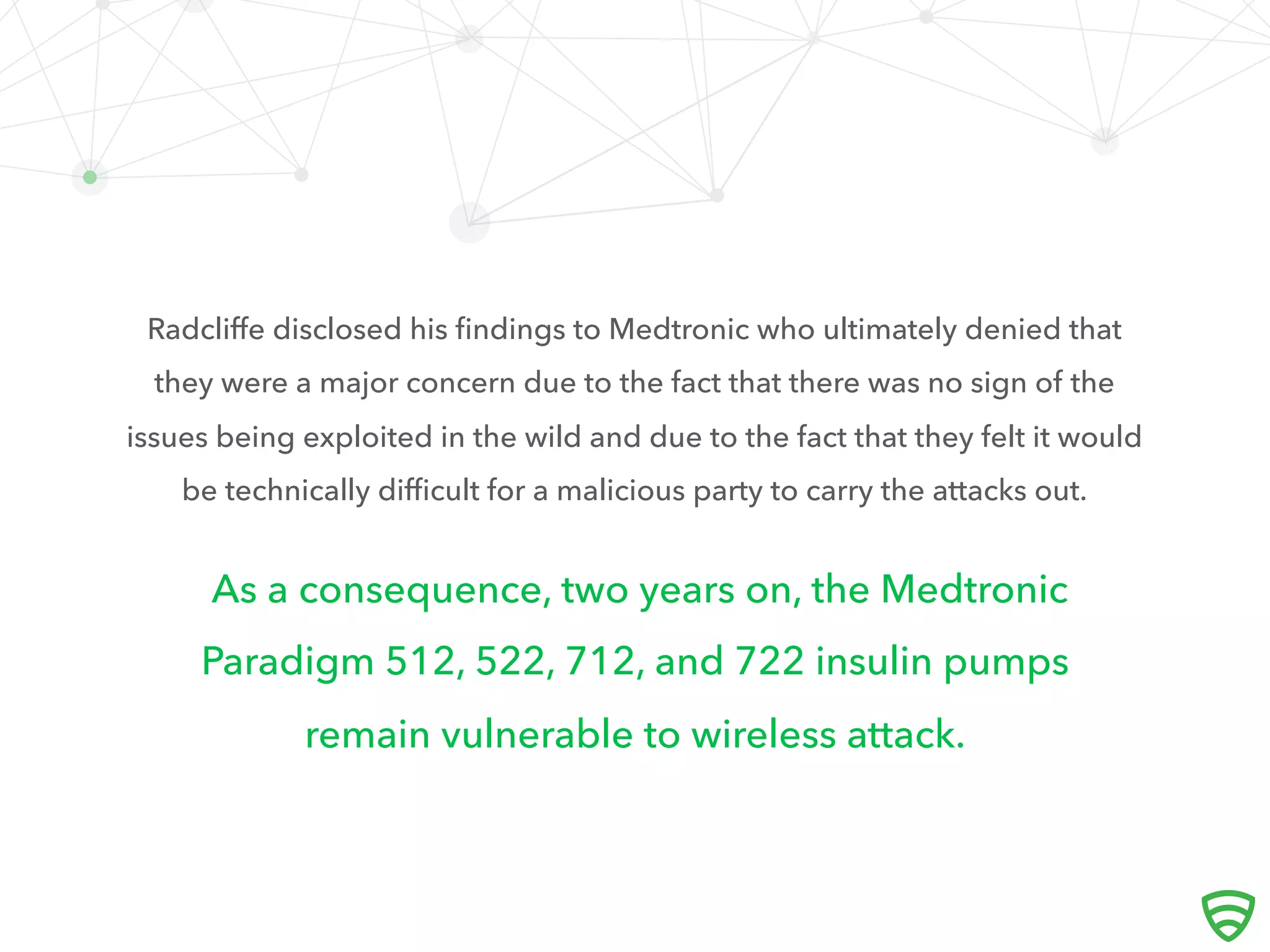 As a consequence, two years on, the Medtronic
Paradigm 512, 522, 712, and 722 insulin pumps
remain vulnerable to wireless attack.
Radcliﬀe disclosed his ﬁndings to Medtronic who ultimately denied that
they were a major concern due to the fact that there was no sign of the
issues being exploited in the wild and due to the fact that they felt it would
be technically diﬃcult for a malicious party to carry the attacks out.
 