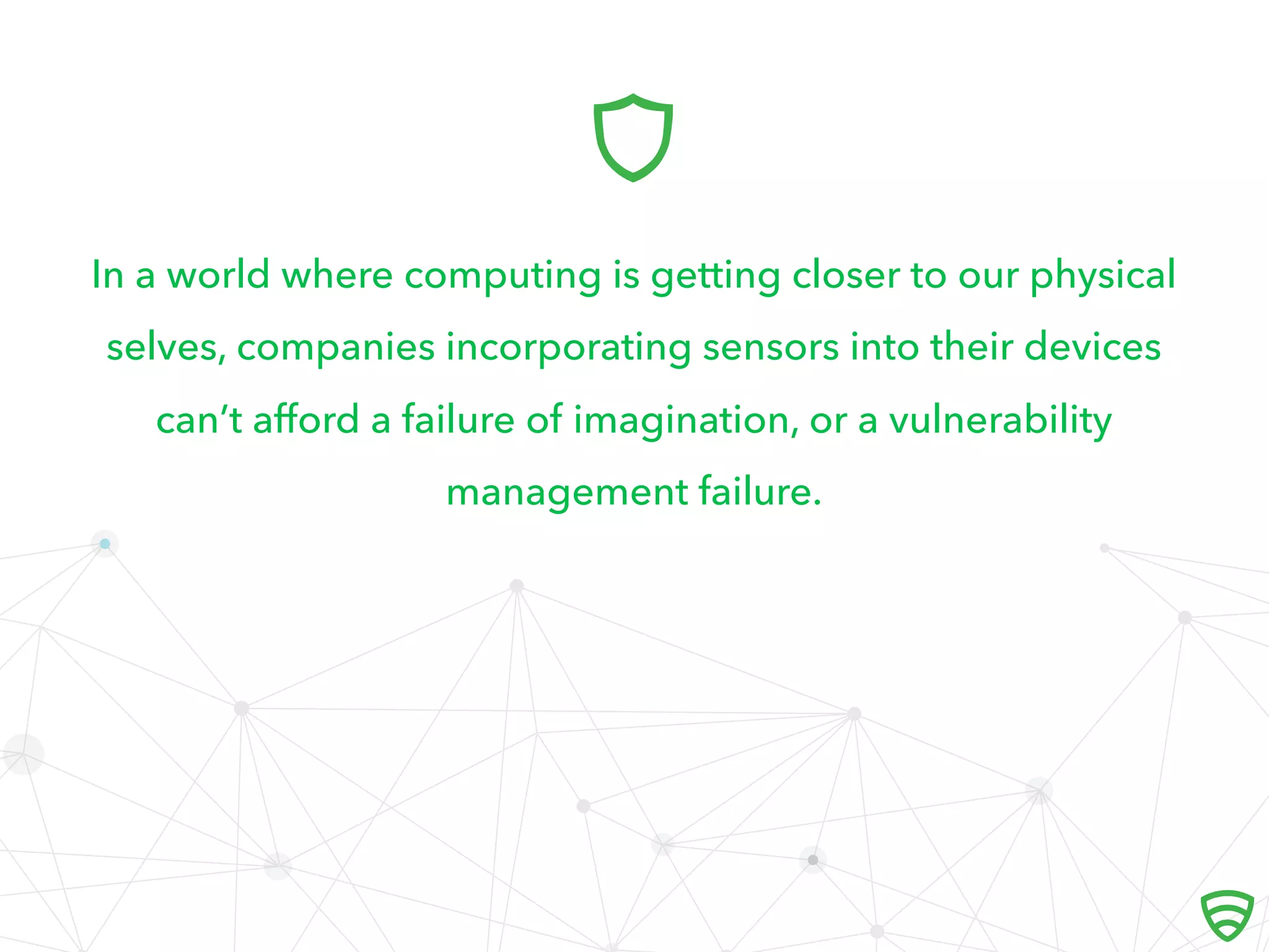 In a world where computing is getting closer to our physical
selves, companies incorporating sensors into their devices
can’t aﬀord a failure of imagination, or a vulnerability
management failure.

 