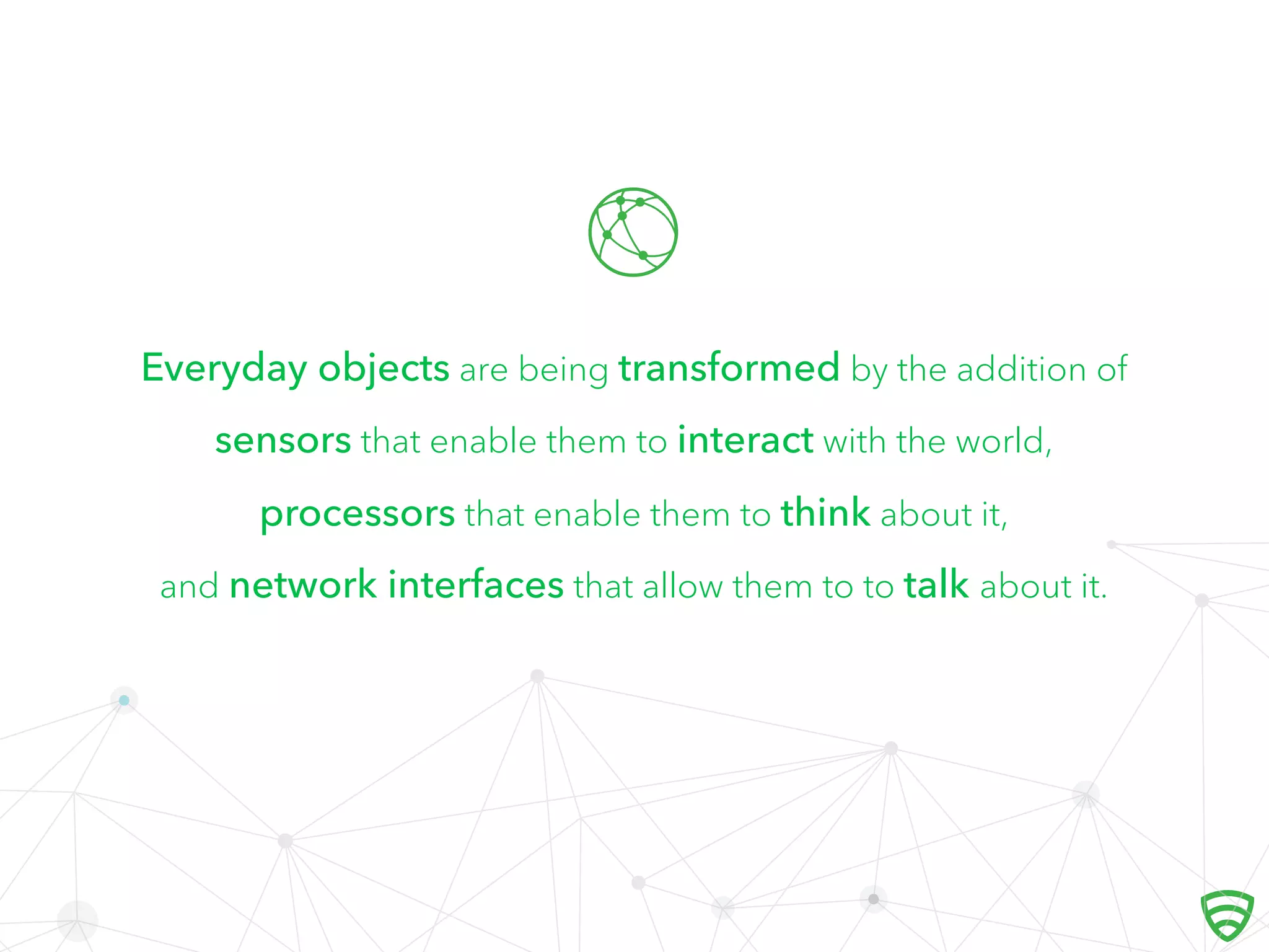 Everyday objects are being transformed by the addition of
sensors that enable them to interact with the world,
processors that enable them to think about it,
and network interfaces that allow them to to talk about it.

 