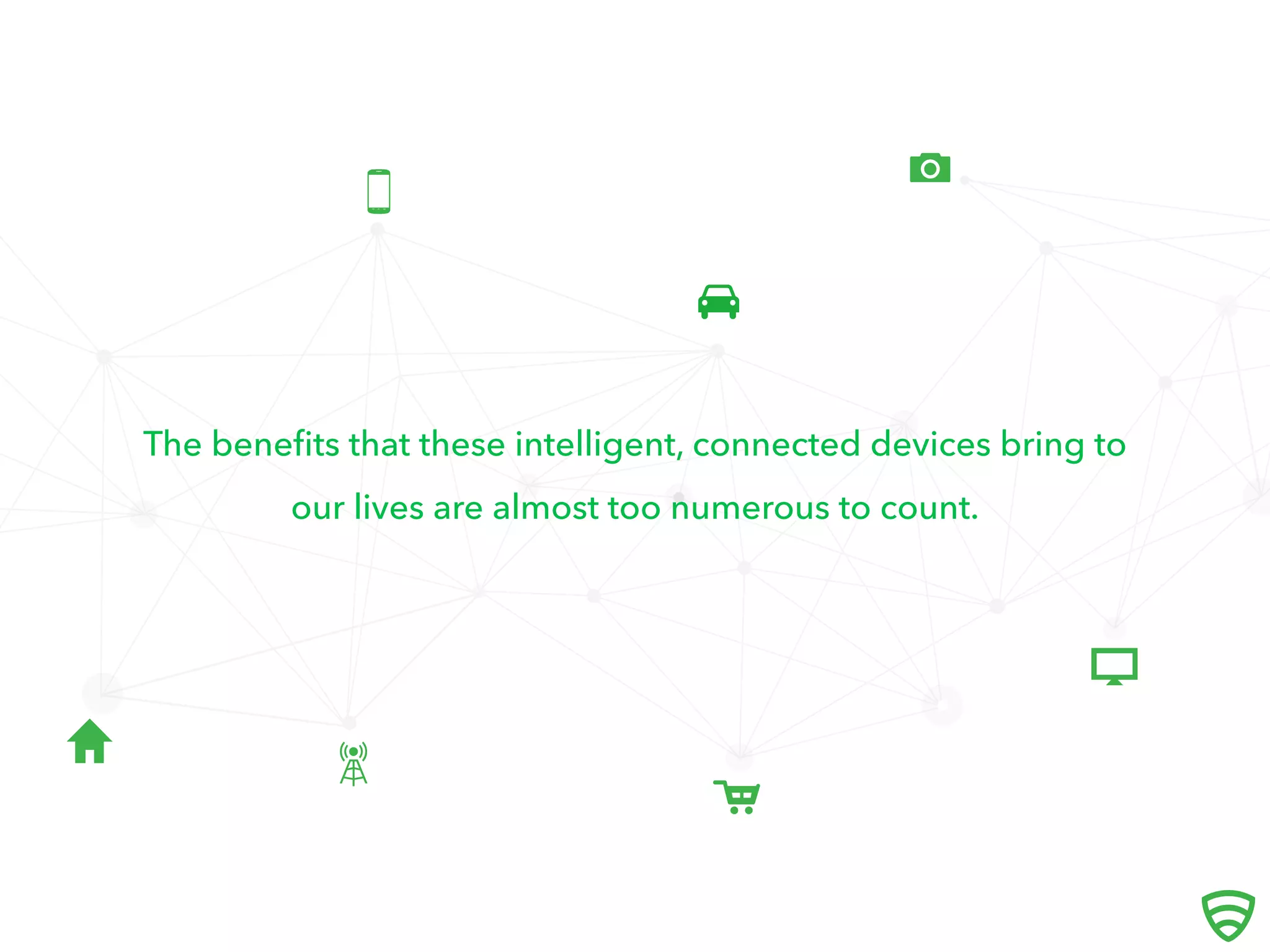 





The beneﬁts that these intelligent, connected devices bring to
our lives are almost too numerous to count.
 