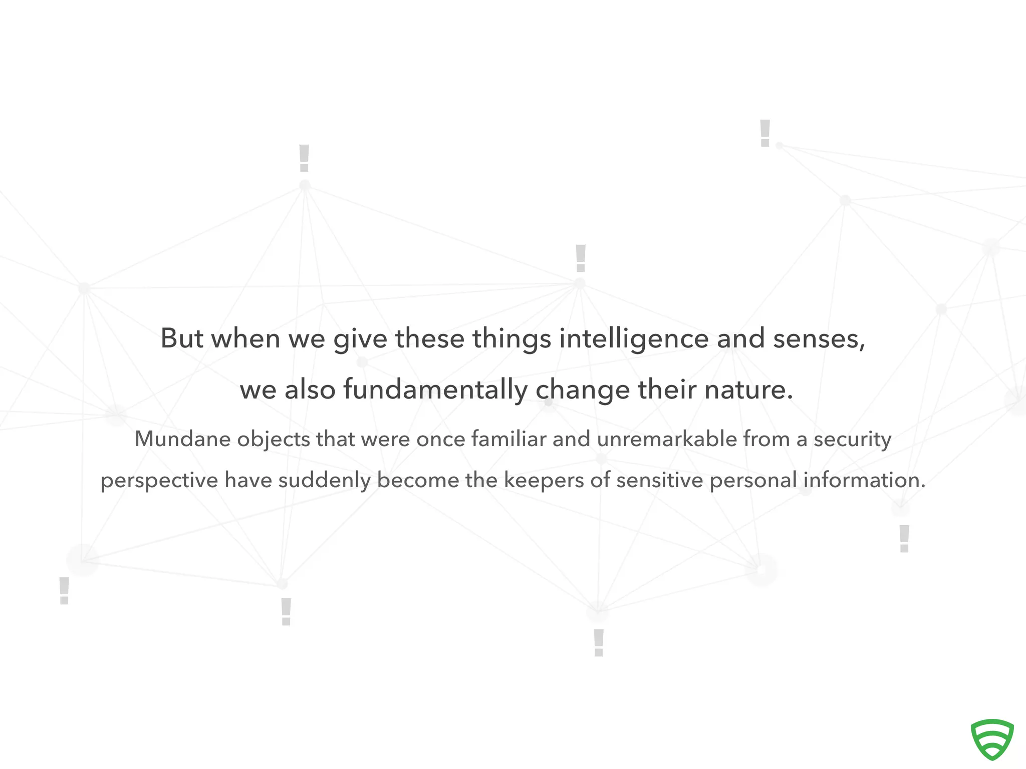 




But when we give these things intelligence and senses,
we also fundamentally change their nature.
Mundane objects that were once familiar and unremarkable from a security
perspective have suddenly become the keepers of sensitive personal information.

 