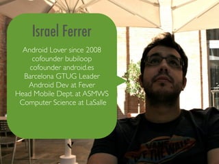 Israel Ferrer
  Android Lover since 2008
     cofounder bubiloop
    cofounder android.es
  Barcelona GTUG Leader
   Android Dev at Fever
Head Mobile Dept. at ASMWS
 Computer Science at LaSalle
 
