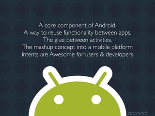 A core component of Android.
 A way to reuse functionality between apps.
         The glue between activities.
The mashup concept into a mobile platform
Intents are Awesome for users & developers
 
