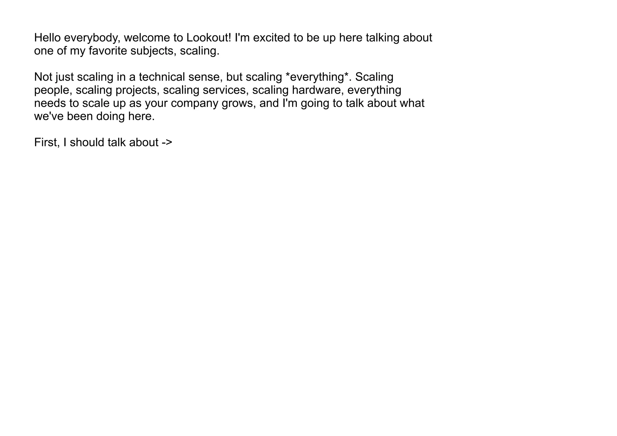 Hello everybody, welcome to Lookout! I'm excited to be up here talking about
one of my favorite subjects, scaling.
Not just scaling in a technical sense, but scaling *everything*. Scaling
people, scaling projects, scaling services, scaling hardware, everything
needs to scale up as your company grows, and I'm going to talk about what
we've been doing here.
First, I should talk about ->
 