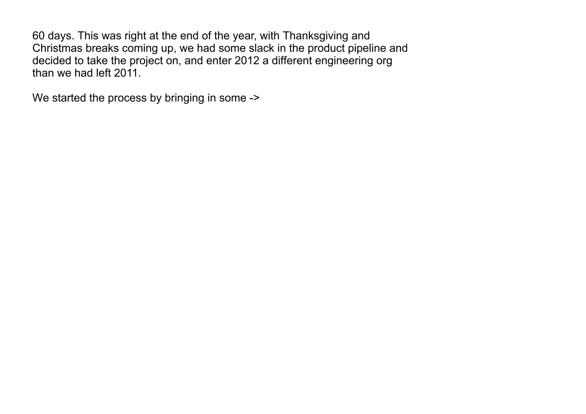 60 days. This was right at the end of the year, with Thanksgiving and
Christmas breaks coming up, we had some slack in the product pipeline and
decided to take the project on, and enter 2012 a different engineering org
than we had left 2011.
We started the process by bringing in some ->
 