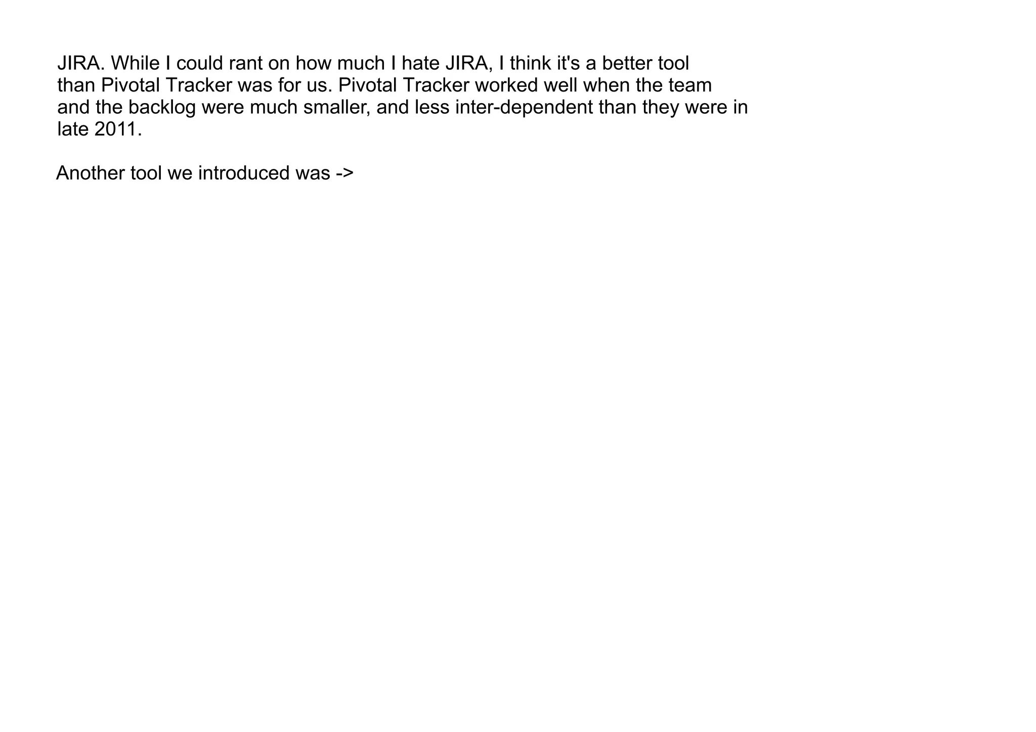JIRA. While I could rant on how much I hate JIRA, I think it's a better tool
than Pivotal Tracker was for us. Pivotal Tracker worked well when the team
and the backlog were much smaller, and less inter-dependent than they were in
late 2011.
Another tool we introduced was ->
 