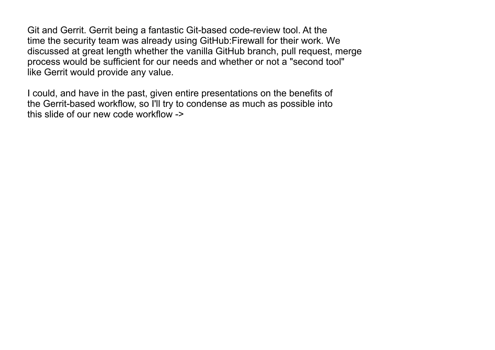 Git and Gerrit. Gerrit being a fantastic Git-based code-review tool. At the
time the security team was already using GitHub:Firewall for their work. We
discussed at great length whether the vanilla GitHub branch, pull request, merge
process would be sufficient for our needs and whether or not a "second tool"
like Gerrit would provide any value.
I could, and have in the past, given entire presentations on the benefits of
the Gerrit-based workflow, so I'll try to condense as much as possible into
this slide of our new code workflow ->
 